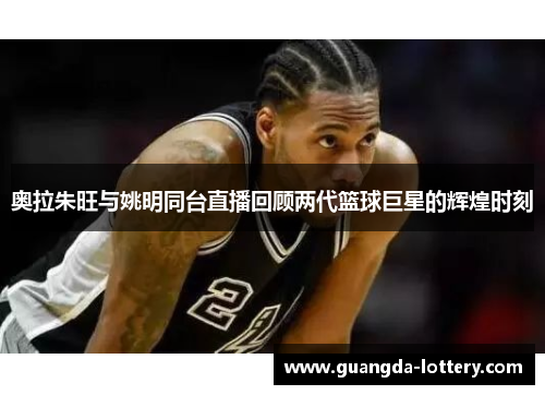 奥拉朱旺与姚明同台直播回顾两代篮球巨星的辉煌时刻